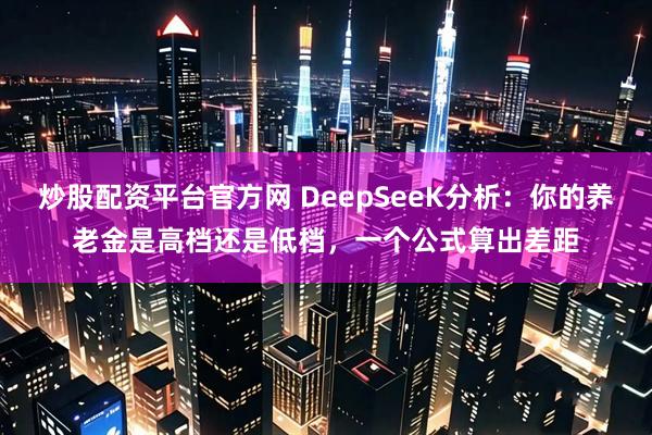 炒股配资平台官方网 DeepSeeK分析：你的养老金是高档还是低档，一个公式算出差距