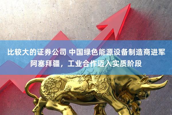 比较大的证券公司 中国绿色能源设备制造商进军阿塞拜疆，工业合作迈入实质阶段