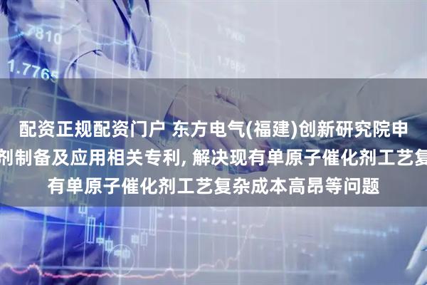 配资正规配资门户 东方电气(福建)创新研究院申请金属单原子催化剂制备及应用相关专利, 解决现有单原子催化剂工艺复杂成本高昂等问题