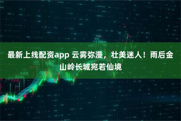 最新上线配资app 云雾弥漫，壮美迷人！雨后金山岭长城宛若仙境
