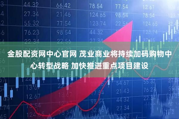 金股配资网中心官网 茂业商业将持续加码购物中心转型战略 加快推进重点项目建设