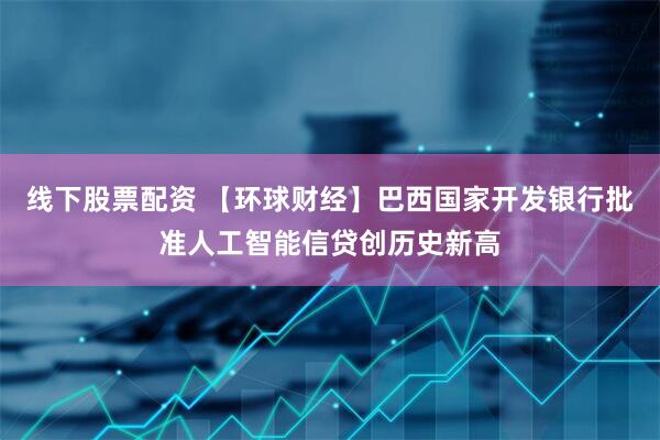 线下股票配资 【环球财经】巴西国家开发银行批准人工智能信贷创历史新高