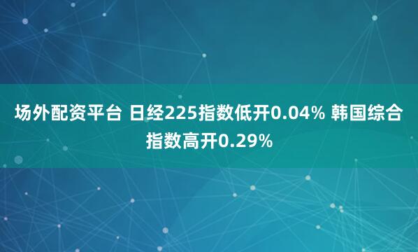 场外配资平台 日经225指数低开0.04% 韩国综合指数高开0.29%