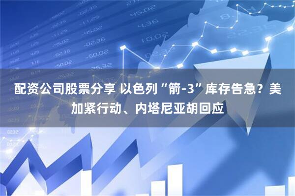 配资公司股票分享 以色列“箭-3”库存告急？美加紧行动、内塔尼亚胡回应