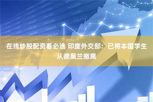 在线炒股配资看必选 印度外交部：已将本国学生从德黑兰撤离