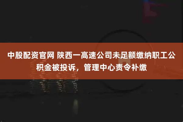 中股配资官网 陕西一高速公司未足额缴纳职工公积金被投诉，管理中心责令补缴