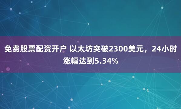 免费股票配资开户 以太坊突破2300美元，24小时涨幅达到5.34%