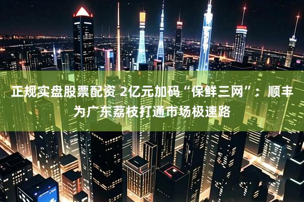 正规实盘股票配资 2亿元加码“保鲜三网”：顺丰为广东荔枝打通市场极速路