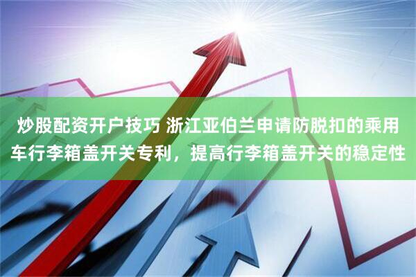 炒股配资开户技巧 浙江亚伯兰申请防脱扣的乘用车行李箱盖开关专利，提高行李箱盖开关的稳定性