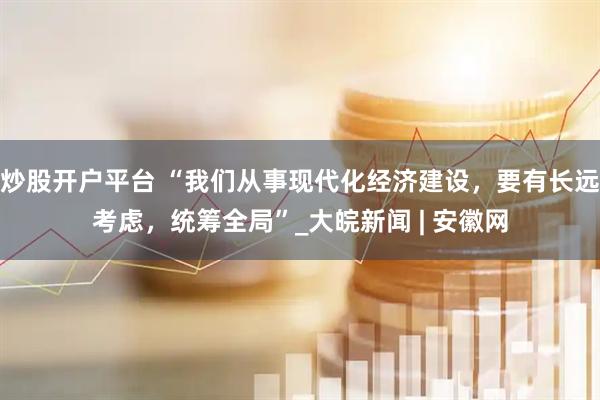 炒股开户平台 “我们从事现代化经济建设，要有长远考虑，统筹全局”_大皖新闻 | 安徽网