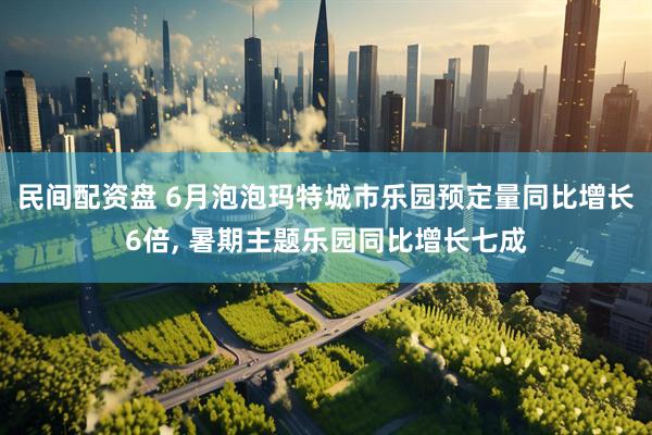 民间配资盘 6月泡泡玛特城市乐园预定量同比增长6倍, 暑期主题乐园同比增长七成