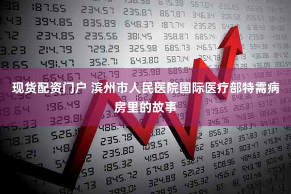 现货配资门户 滨州市人民医院国际医疗部特需病房里的故事
