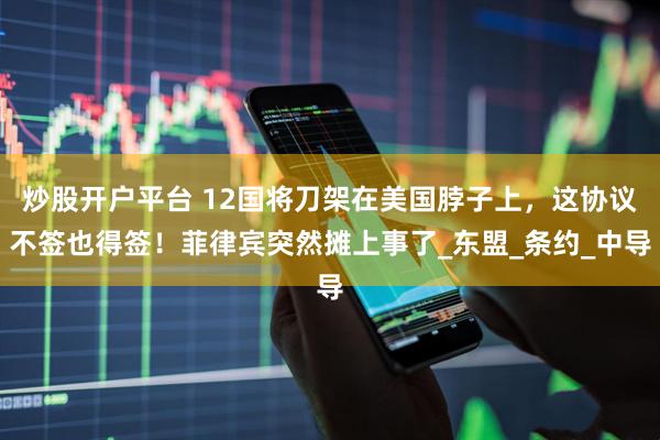炒股开户平台 12国将刀架在美国脖子上，这协议不签也得签！菲律宾突然摊上事了_东盟_条约_中导