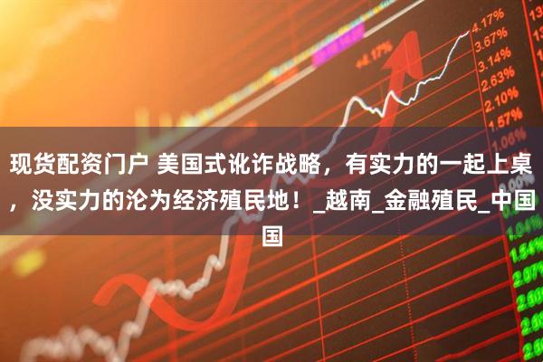 现货配资门户 美国式讹诈战略，有实力的一起上桌，没实力的沦为经济殖民地！_越南_金融殖民_中国