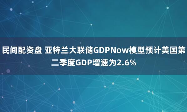 民间配资盘 亚特兰大联储GDPNow模型预计美国第二季度GDP增速为2.6%