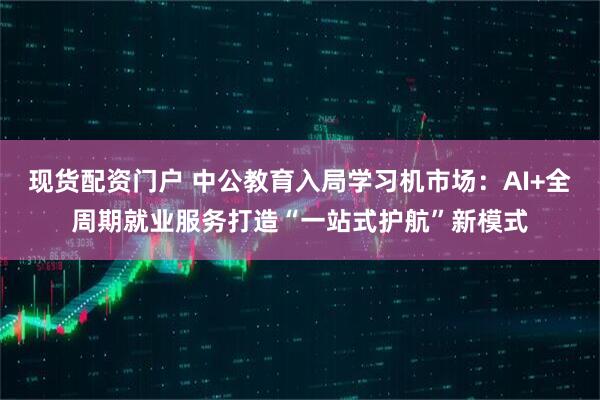 现货配资门户 中公教育入局学习机市场：AI+全周期就业服务打造“一站式护航”新模式
