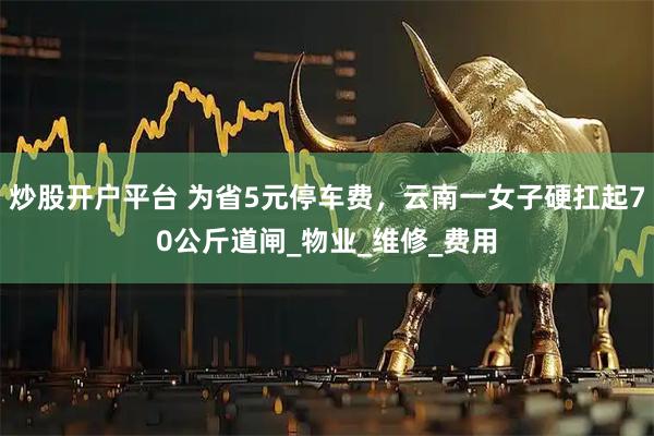 炒股开户平台 为省5元停车费，云南一女子硬扛起70公斤道闸_物业_维修_费用