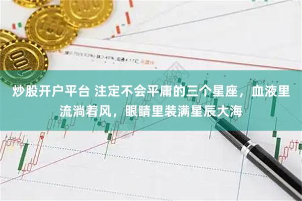 炒股开户平台 注定不会平庸的三个星座，血液里流淌着风，眼睛里装满星辰大海