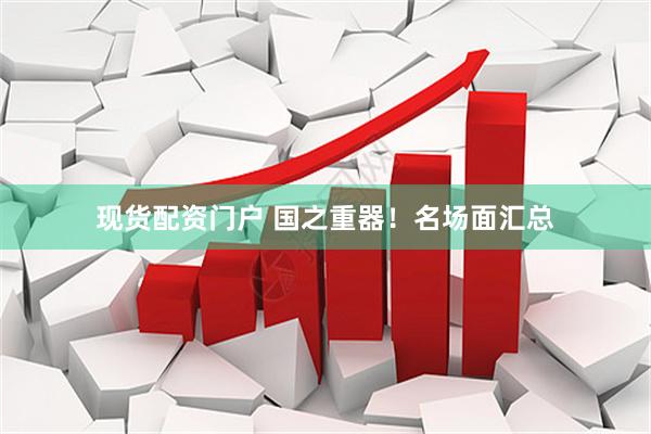 现货配资门户 国之重器！名场面汇总