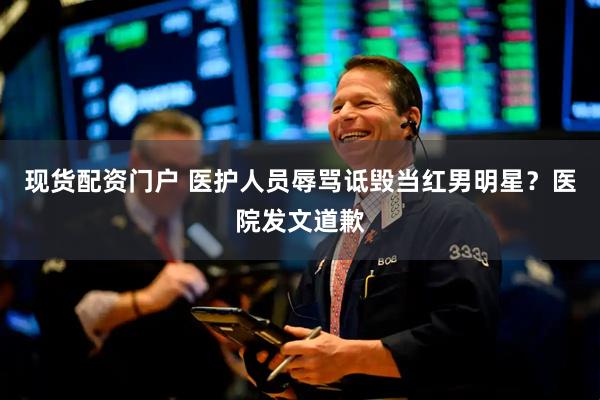 现货配资门户 医护人员辱骂诋毁当红男明星？医院发文道歉
