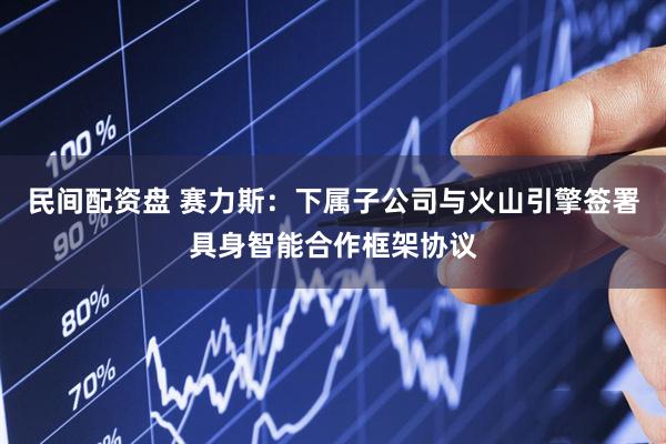 民间配资盘 赛力斯：下属子公司与火山引擎签署具身智能合作框架协议