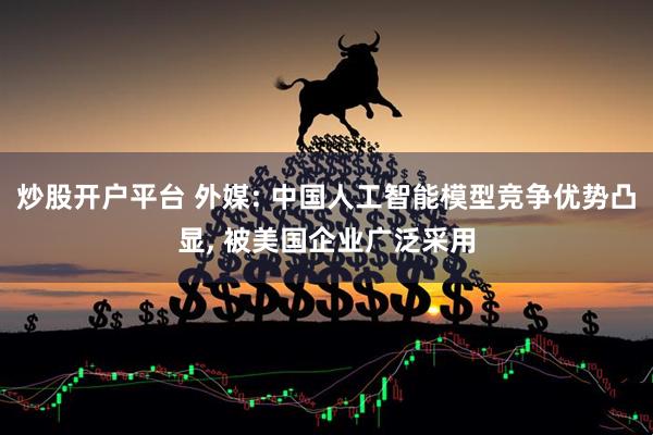 炒股开户平台 外媒: 中国人工智能模型竞争优势凸显, 被美国企业广泛采用