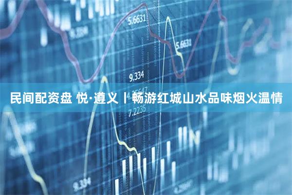 民间配资盘 悦·遵义丨畅游红城山水品味烟火温情