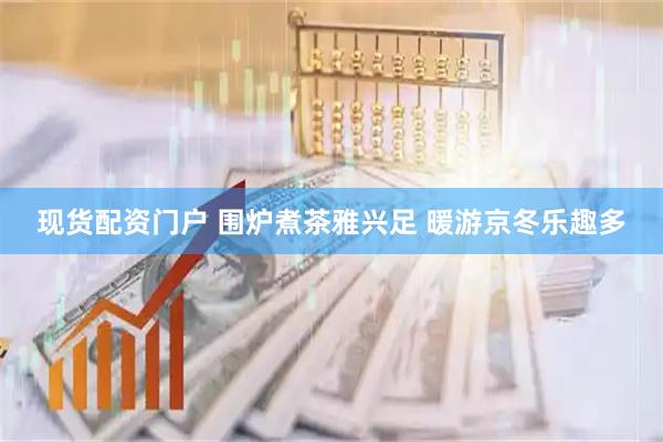 现货配资门户 围炉煮茶雅兴足 暖游京冬乐趣多