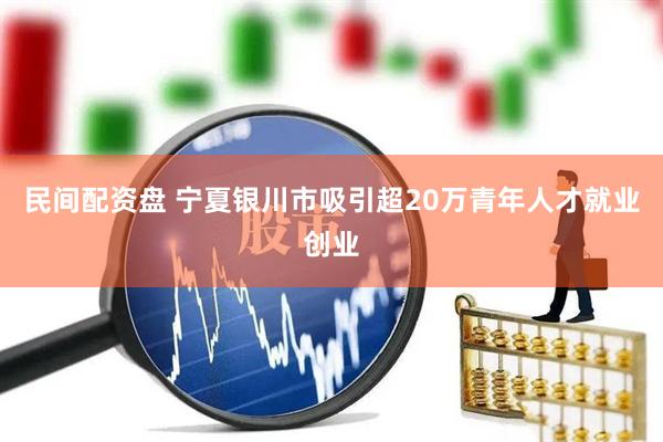 民间配资盘 宁夏银川市吸引超20万青年人才就业创业