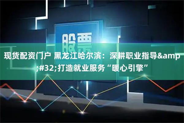 现货配资门户 黑龙江哈尔滨：深耕职业指导 打造就业服务“暖心引擎”
