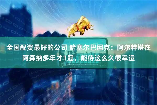 全国配资最好的公司 哈塞尔巴因克：阿尔特塔在阿森纳多年才1冠，能待这么久很幸运