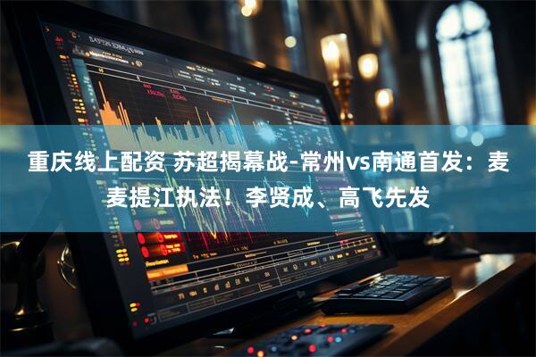 重庆线上配资 苏超揭幕战-常州vs南通首发：麦麦提江执法！李贤成、高飞先发