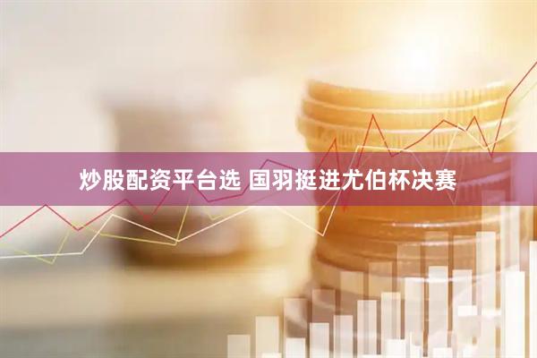 炒股配资平台选 国羽挺进尤伯杯决赛