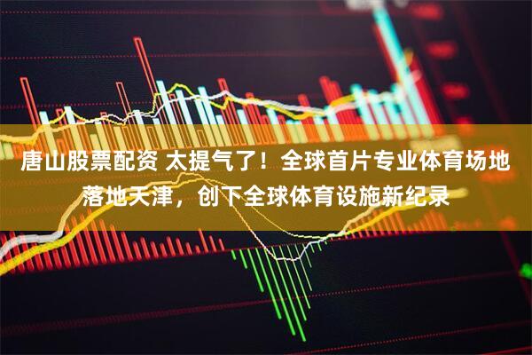 唐山股票配资 太提气了！全球首片专业体育场地落地天津，创下全球体育设施新纪录