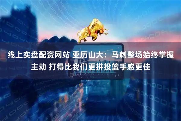 线上实盘配资网站 亚历山大：马刺整场始终掌握主动 打得比我们更拼投篮手感更佳