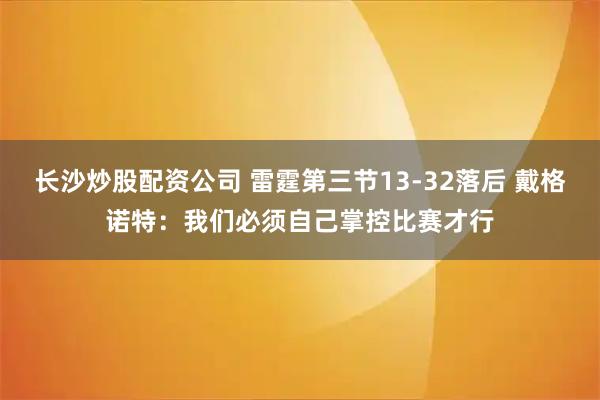 长沙炒股配资公司 雷霆第三节13-32落后 戴格诺特：我们必须自己掌控比赛才行