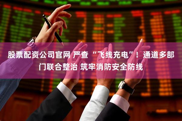 股票配资公司官网 严查 “飞线充电”！通道多部门联合整治 筑牢消防安全防线