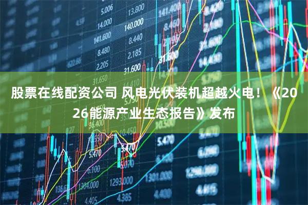 股票在线配资公司 风电光伏装机超越火电！《2026能源产业生态报告》发布