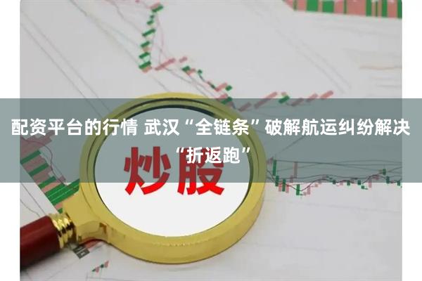 配资平台的行情 武汉“全链条”破解航运纠纷解决“折返跑”