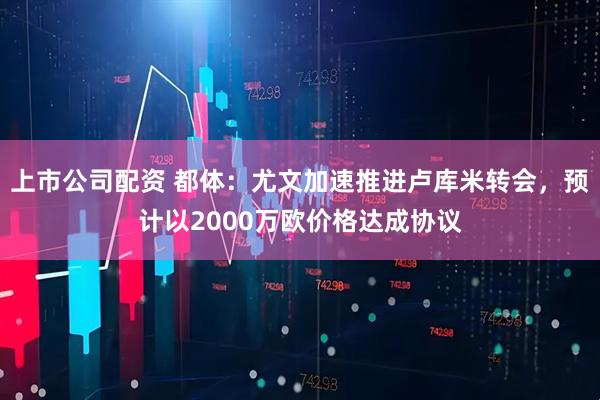 上市公司配资 都体:尤文加速推进卢库米转会,预计以2000万欧价格达成协议