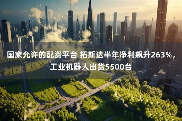 国家允许的配资平台 拓斯达半年净利飙升263%，工业机器人出货5500台