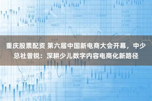 重庆股票配资 第六届中国新电商大会开幕，中少总社曾锐：深耕少儿数字内容电商化新路径
