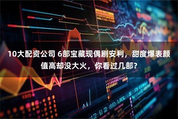 10大配资公司 6部宝藏现偶剧安利，甜度爆表颜值高却没大火，你看过几部？