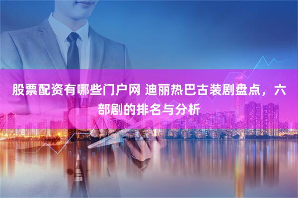 股票配资有哪些门户网 迪丽热巴古装剧盘点,六部剧的排名与分析