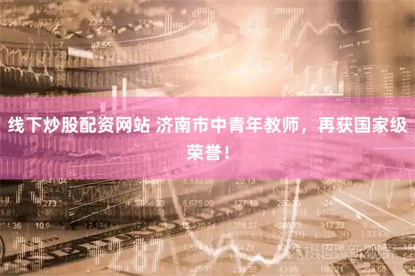 线下炒股配资网站 济南市中青年教师，再获国家级荣誉！