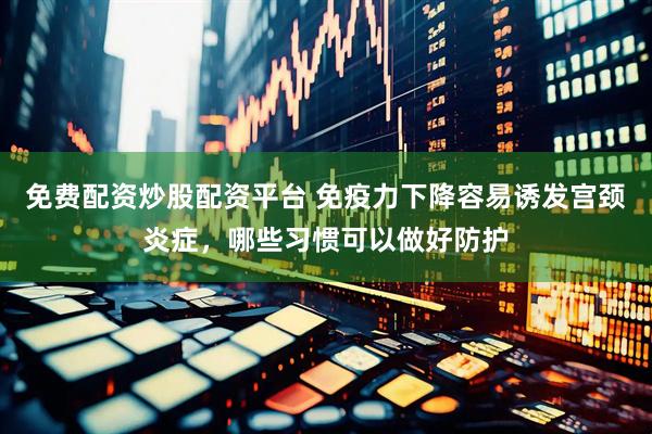 免费配资炒股配资平台 免疫力下降容易诱发宫颈炎症，哪些习惯可以做好防护