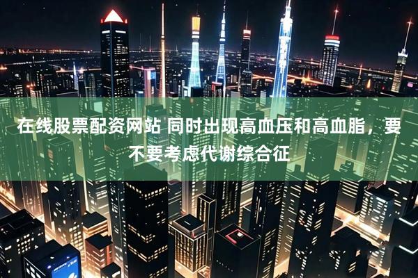 在线股票配资网站 同时出现高血压和高血脂，要不要考虑代谢综合征