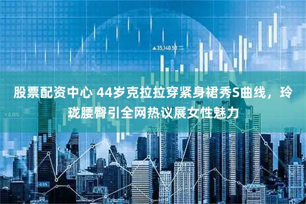 股票配资中心 44岁克拉拉穿紧身裙秀S曲线，玲珑腰臀引全网热议展女性魅力