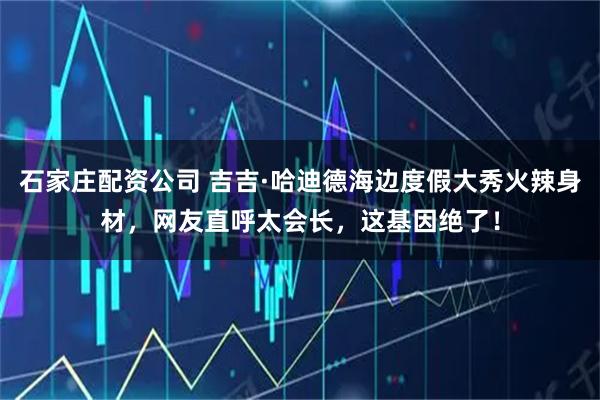 石家庄配资公司 吉吉·哈迪德海边度假大秀火辣身材，网友直呼太会长，这基因绝了！