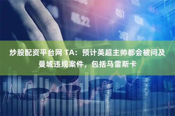 炒股配资平台网 TA:预计英超主帅都会被问及曼城违规案件,包括马雷斯卡